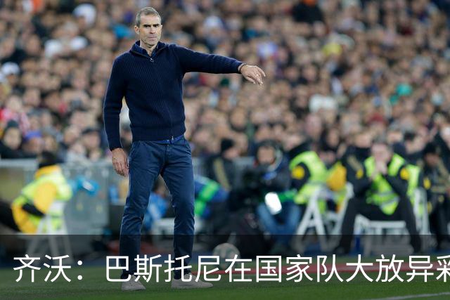 齐沃：巴斯托尼在国家队大放异彩，我为他感到骄傲